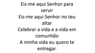 Eis-me aqui Senhor para
servir
Eis-me aqui Senhor no teu
altar
Celebrar a vida e a vida em
comunhão
A minha vida eu quero te
entregar.
 