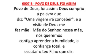 0007 B - POVO DE DEUS, FOI ASSIM
Povo de Deus, foi assim: Deus cumpriu
a palavra que
diz: "Uma virgem irá conceber", e a
visita de Deus me
fez mãe! Mãe do Senhor, nossa mãe,
nós queremos
contigo aprender a humildade, a
confiança total, e
escutar o teu Filho que diz:
 