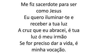 Me fiz sacerdote para ser
como Jesus
Eu quero iluminar-te e
receber a tua luz
A cruz que eu abracei, é tua
luz ó meu irmão
Se for preciso dar a vida, é
minha vocação.
 