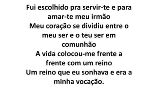 Fui escolhido pra servir-te e para
amar-te meu irmão
Meu coração se dividiu entre o
meu ser e o teu ser em
comunhão
A vida colocou-me frente a
frente com um reino
Um reino que eu sonhava e era a
minha vocação.
 