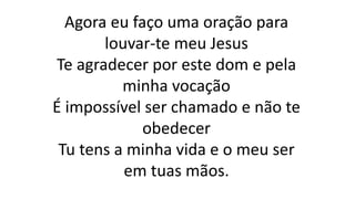 Agora eu faço uma oração para
louvar-te meu Jesus
Te agradecer por este dom e pela
minha vocação
É impossível ser chamado e não te
obedecer
Tu tens a minha vida e o meu ser
em tuas mãos.
 