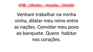 0788 - ( Missões – Vocações – Entrada)
Venham trabalhar na minha
vinha, dilatar meu reino entre
as nações. Convidar meu povo
ao banquete. Quero habitar
nos corações.
 