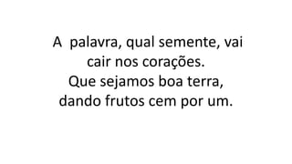 A palavra, qual semente, vai
cair nos corações.
Que sejamos boa terra,
dando frutos cem por um.
 