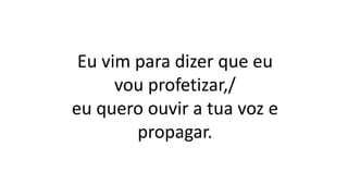 Eu vim para dizer que eu
vou profetizar,/
eu quero ouvir a tua voz e
propagar.
 