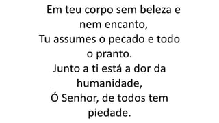 Em teu corpo sem beleza e
nem encanto,
Tu assumes o pecado e todo
o pranto.
Junto a ti está a dor da
humanidade,
Ó Senhor, de todos tem
piedade.
 
