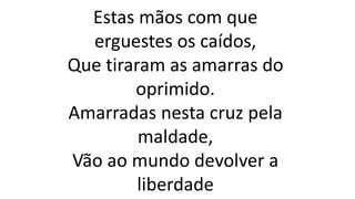 Estas mãos com que
erguestes os caídos,
Que tiraram as amarras do
oprimido.
Amarradas nesta cruz pela
maldade,
Vão ao mundo devolver a
liberdade
 