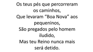 Os teus pés que percorreram
os caminhos,
Que levaram “Boa Nova” aos
pequeninos,
São pregados pelo homem
iludido,
Mas teu Reino nunca mais
será detido.
 