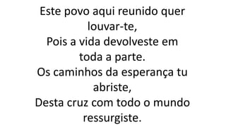 Este povo aqui reunido quer
louvar-te,
Pois a vida devolveste em
toda a parte.
Os caminhos da esperança tu
abriste,
Desta cruz com todo o mundo
ressurgiste.
 