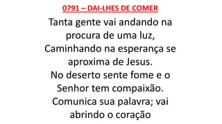 0791 – DAI-LHES DE COMER
Tanta gente vai andando na
procura de uma luz,
Caminhando na esperança se
aproxima de Jesus.
No deserto sente fome e o
Senhor tem compaixão.
Comunica sua palavra; vai
abrindo o coração
 