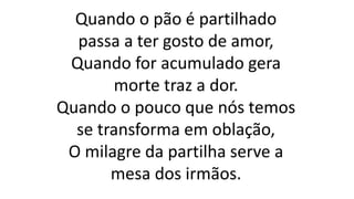 Quando o pão é partilhado
passa a ter gosto de amor,
Quando for acumulado gera
morte traz a dor.
Quando o pouco que nós temos
se transforma em oblação,
O milagre da partilha serve a
mesa dos irmãos.
 