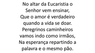 No altar da Eucaristia o
Senhor vem ensinar,
Que o amor é verdadeiro
quando a vida se doar.
Peregrinos caminheiros
vamos indo como irmãos,
Na esperança repartindo a
palavra e o mesmo pão.
 
