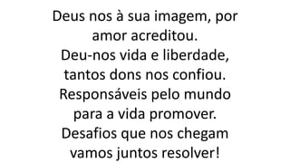 Deus nos à sua imagem, por
amor acreditou.
Deu-nos vida e liberdade,
tantos dons nos confiou.
Responsáveis pelo mundo
para a vida promover.
Desafios que nos chegam
vamos juntos resolver!
 