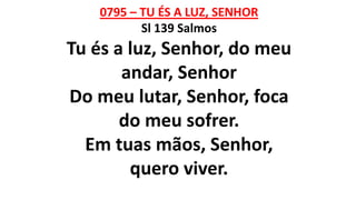 0795 – TU ÉS A LUZ, SENHOR
Sl 139 Salmos
Tu és a luz, Senhor, do meu
andar, Senhor
Do meu lutar, Senhor, foca
do meu sofrer.
Em tuas mãos, Senhor,
quero viver.
 