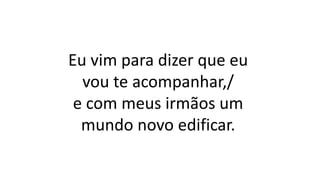 Eu vim para dizer que eu
vou te acompanhar,/
e com meus irmãos um
mundo novo edificar.
 