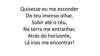 Quisesse eu me esconder
Do teu imenso olhar,
Subir até o céu,
Na terra me entranhar,
Atrás do horizonte,
Lá irias me encontrar!
 