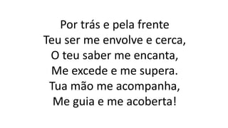 Por trás e pela frente
Teu ser me envolve e cerca,
O teu saber me encanta,
Me excede e me supera.
Tua mão me acompanha,
Me guia e me acoberta!
 