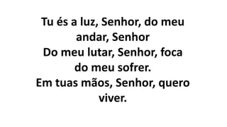 Tu és a luz, Senhor, do meu
andar, Senhor
Do meu lutar, Senhor, foca
do meu sofrer.
Em tuas mãos, Senhor, quero
viver.
 