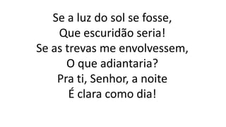 Se a luz do sol se fosse,
Que escuridão seria!
Se as trevas me envolvessem,
O que adiantaria?
Pra ti, Senhor, a noite
É clara como dia!
 