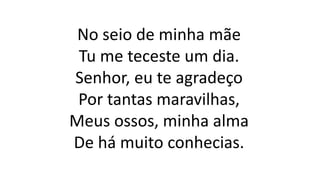 No seio de minha mãe
Tu me teceste um dia.
Senhor, eu te agradeço
Por tantas maravilhas,
Meus ossos, minha alma
De há muito conhecias.
 