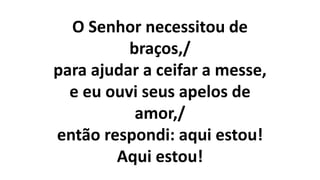 O Senhor necessitou de
braços,/
para ajudar a ceifar a messe,
e eu ouvi seus apelos de
amor,/
então respondi: aqui estou!
Aqui estou!
 