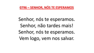 0796 – SENHOR, NÓS TE ESPERAMOS
Senhor, nós te esperamos.
Senhor, não tardes mais!
Senhor, nós te esperamos.
Vem logo, vem nos salvar.
 