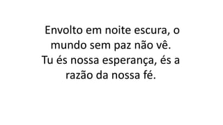 Envolto em noite escura, o
mundo sem paz não vê.
Tu és nossa esperança, és a
razão da nossa fé.
 