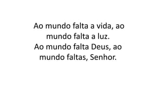 Ao mundo falta a vida, ao
mundo falta a luz.
Ao mundo falta Deus, ao
mundo faltas, Senhor.
 