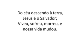 Do céu descendo à terra,
Jesus é o Salvador;
Viveu, sofreu, morreu, e
nossa vida mudou.
 