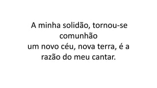A minha solidão, tornou-se
comunhão
um novo céu, nova terra, é a
razão do meu cantar.
 