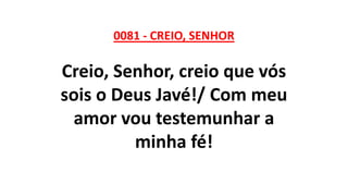 0081 - CREIO, SENHOR
Creio, Senhor, creio que vós
sois o Deus Javé!/ Com meu
amor vou testemunhar a
minha fé!
 