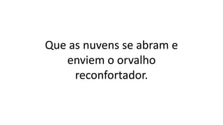 Que as nuvens se abram e
enviem o orvalho
reconfortador.
 