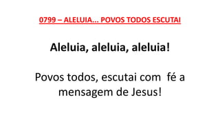 0799 – ALELUIA... POVOS TODOS ESCUTAI
Aleluia, aleluia, aleluia!
Povos todos, escutai com fé a
mensagem de Jesus!
 