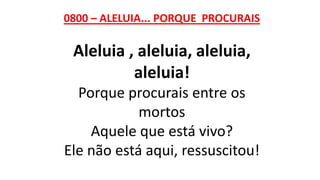 0800 – ALELUIA... PORQUE PROCURAIS
Aleluia , aleluia, aleluia,
aleluia!
Porque procurais entre os
mortos
Aquele que está vivo?
Ele não está aqui, ressuscitou!
 