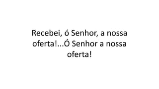 Recebei, ó Senhor, a nossa
oferta!...Ó Senhor a nossa
oferta!
 