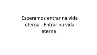 Esperamos entrar na vida
eterna...Entrar na vida
eterna!
 