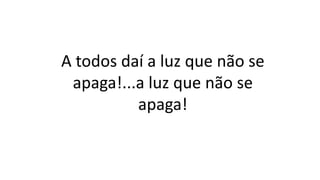 A todos daí a luz que não se
apaga!...a luz que não se
apaga!
 