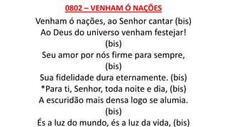 0802 – VENHAM Ó NAÇÕES
Venham ó nações, ao Senhor cantar (bis)
Ao Deus do universo venham festejar!
(bis)
Seu amor por nós firme para sempre,
(bis)
Sua fidelidade dura eternamente. (bis)
*Para ti, Senhor, toda noite e dia, (bis)
A escuridão mais densa logo se alumia.
(bis)
És a luz do mundo, és a luz da vida, (bis)
 