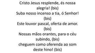 Cristo Jesus resplende, és nossa
alegria! (bis)
Suba nosso incenso a tia, ó Senhor!
(bis)
Este louvor pascal, oferta de amor.
(bis)
Nossas mãos orantes, para o céu
subindo, (bis)
cheguem como oferenda ao som
deste hino! (bis)
 