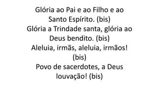 Glória ao Pai e ao Filho e ao
Santo Espírito. (bis)
Glória a Trindade santa, glória ao
Deus bendito. (bis)
Aleluia, irmãs, aleluia, irmãos!
(bis)
Povo de sacerdotes, a Deus
louvação! (bis)
 