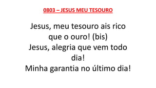 0803 – JESUS MEU TESOURO
Jesus, meu tesouro ais rico
que o ouro! (bis)
Jesus, alegria que vem todo
dia!
Minha garantia no último dia!
 