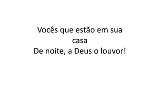 Vocês que estão em sua
casa
De noite, a Deus o louvor!
 