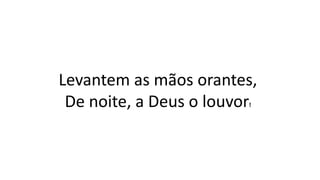 Levantem as mãos orantes,
De noite, a Deus o louvor!
 