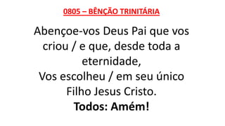 0805 – BÊNÇÃO TRINITÁRIA
Abençoe-vos Deus Pai que vos
criou / e que, desde toda a
eternidade,
Vos escolheu / em seu único
Filho Jesus Cristo.
Todos: Amém!
 