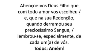 Abençoe-vos Deus Filho que
com todo amor vos escolheu /
e, que na sua Redenção,
quando derramou seu
preciosíssimo Sangue, /
lembrou-se, especialmente, de
cada um(a) de vós.
Todos: Amém!
 