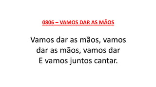 0806 – VAMOS DAR AS MÃOS
Vamos dar as mãos, vamos
dar as mãos, vamos dar
E vamos juntos cantar.
 