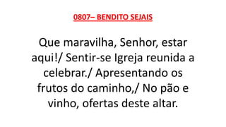 0807– BENDITO SEJAIS
Que maravilha, Senhor, estar
aqui!/ Sentir-se Igreja reunida a
celebrar./ Apresentando os
frutos do caminho,/ No pão e
vinho, ofertas deste altar.
 
