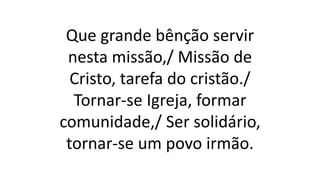 Que grande bênção servir
nesta missão,/ Missão de
Cristo, tarefa do cristão./
Tornar-se Igreja, formar
comunidade,/ Ser solidário,
tornar-se um povo irmão.
 
