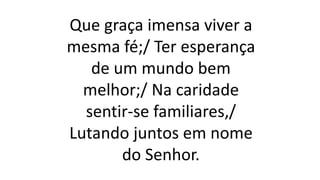 Que graça imensa viver a
mesma fé;/ Ter esperança
de um mundo bem
melhor;/ Na caridade
sentir-se familiares,/
Lutando juntos em nome
do Senhor.
 