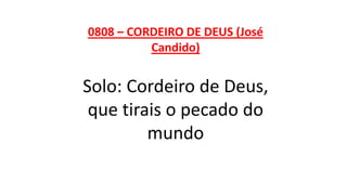 0808 – CORDEIRO DE DEUS (José
Candido)
Solo: Cordeiro de Deus,
que tirais o pecado do
mundo
 