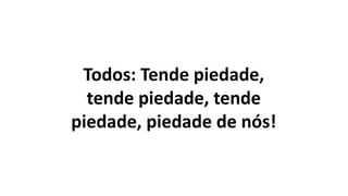 Todos: Tende piedade,
tende piedade, tende
piedade, piedade de nós!
 